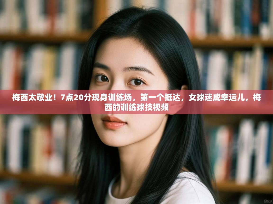 梅西太敬业！7点20分现身训练场，第一个抵达，女球迷成幸运儿，梅西的训练球技视频