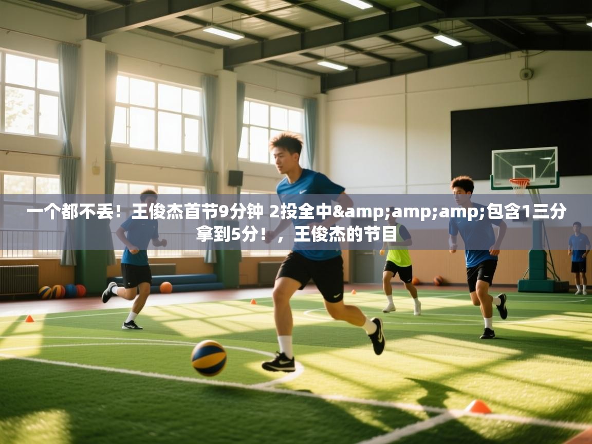 一个都不丢！王俊杰首节9分钟 2投全中&amp;包含1三分拿到5分！，王俊杰的节目