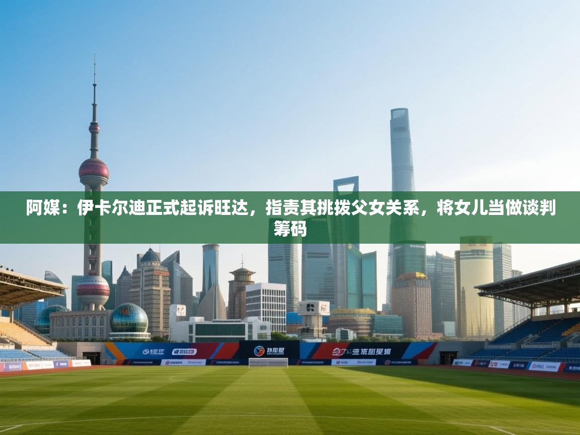 阿媒:伊卡尔迪正式起诉旺达,指责其挑拨父女关系,将女儿当做谈判筹码